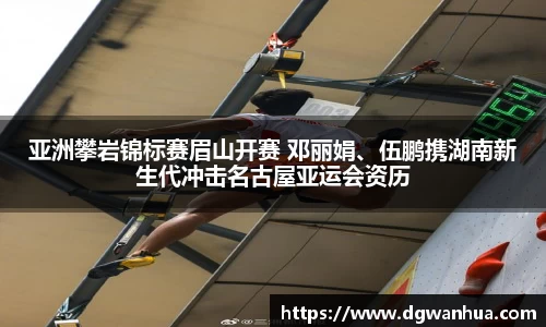 亚洲攀岩锦标赛眉山开赛 邓丽娟、伍鹏携湖南新生代冲击名古屋亚运会资历